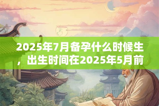 2025年7月备孕什么时候生，出生时间在2025年5月前后