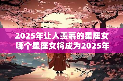 2025年让人羡慕的星座女 哪个星座女将成为2025年令人羡慕的对象