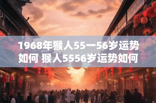 1968年猴人55一56岁运势如何 猴人5556岁运势如何