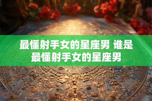 最懂射手女的星座男 谁是最懂射手女的星座男