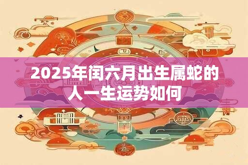 2025年闰六月出生属蛇的人一生运势如何