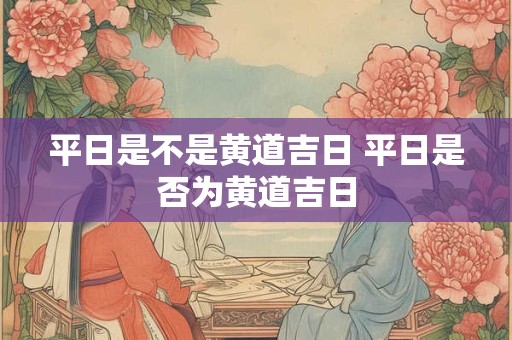 平日是不是黄道吉日 平日是否为黄道吉日