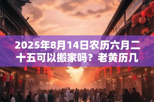 2025年8月14日农历六月二十五可以搬家吗？老黄历几点吉利