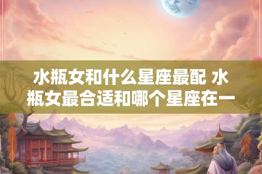 水瓶女和什么星座最配 水瓶女最合适和哪个星座在一起