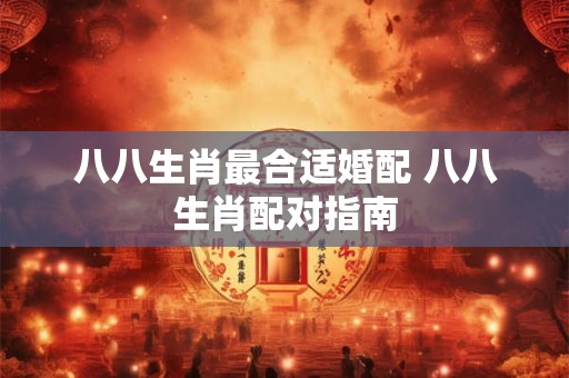 八八生肖最合适婚配 八八生肖配对指南