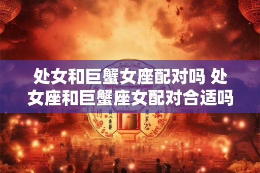 处女和巨蟹女座配对吗 处女座和巨蟹座女配对合适吗