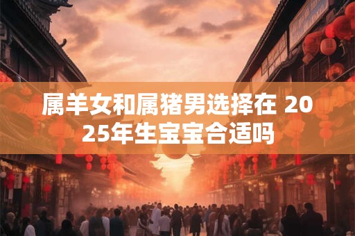 属羊女和属猪男选择在 2025年生宝宝合适吗