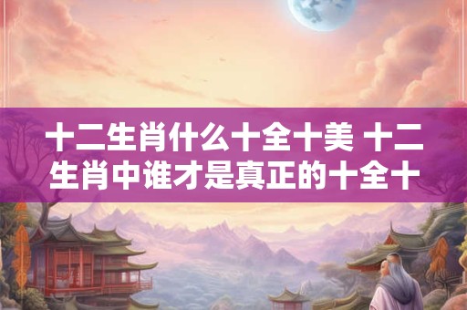 十二生肖什么十全十美 十二生肖中谁才是真正的十全十美
