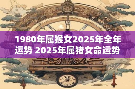 1980年属猴女2025年全年运势 2025年属猪女命运势如何