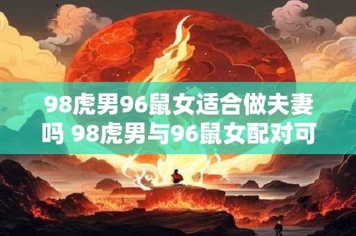 98虎男96鼠女适合做夫妻吗 98虎男与96鼠女配对可行吗