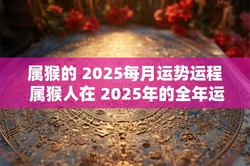 属猴的 2025每月运势运程 属猴人在 2025年的全年运势