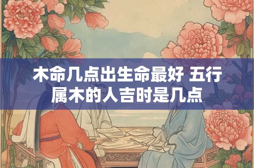 木命几点出生命最好 五行属木的人吉时是几点