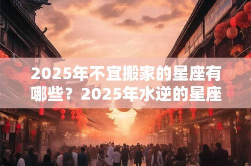 2025年不宜搬家的星座有哪些？2025年水逆的星座有哪些？