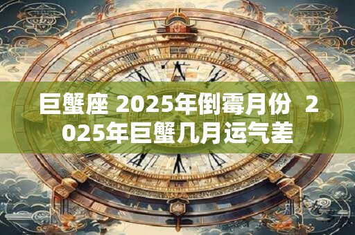 巨蟹座 2025年倒霉月份 2025年巨蟹几月运气差 巨蟹座 2025年倒霉月份 2025年巨蟹几月运气差