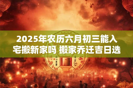 2025年农历六月初三能入宅搬新家吗 搬家乔迁吉日选择