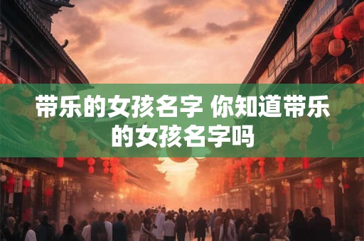 带乐的女孩名字 你知道带乐的女孩名字吗
