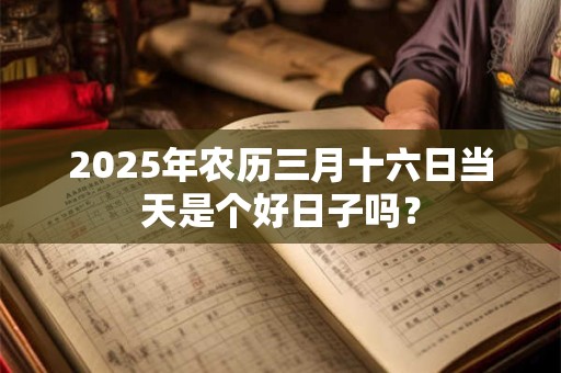 2025年农历三月十六日当天是个好日子吗? 2025年农历三月十六日当天是个好日子吗?