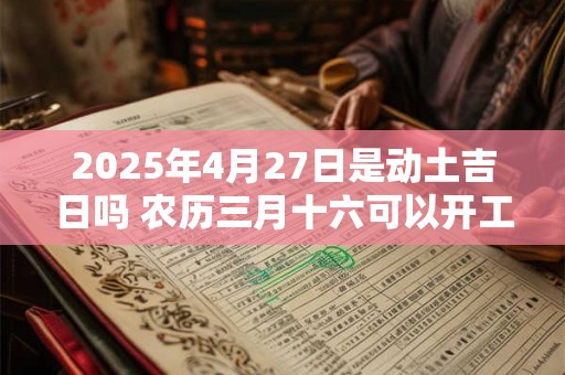 2025年4月27日是动土吉日吗 农历三月十六可以开工动土吗