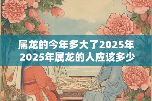 属龙的今年多大了2025年 2025年属龙的人应该多少岁了