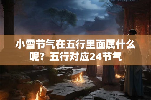 小雪节气在五行里面属什么呢？五行对应24节气