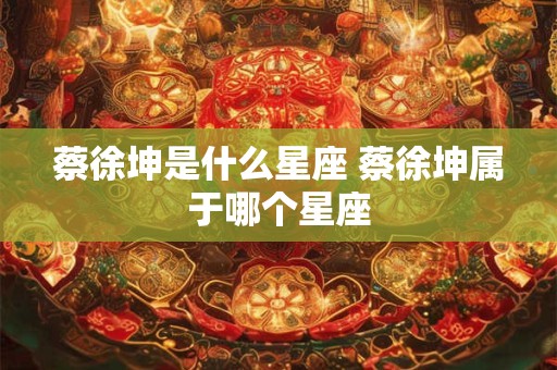 蔡徐坤是什么星座 蔡徐坤属于哪个星座