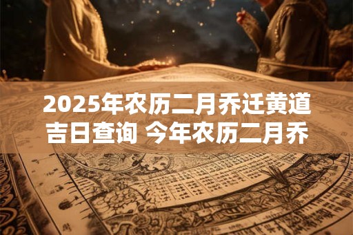 2025年农历二月乔迁黄道吉日查询 今年农历二月乔迁吉日哪天 2025年农历二月乔迁黄道吉日查询 今年农历二月乔迁吉日哪天