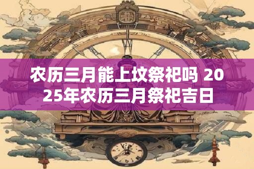 农历三月能上坟祭祀吗 2025年农历三月祭祀吉日