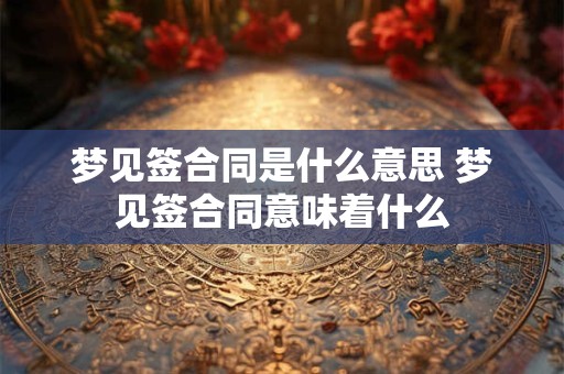 梦见签合同是什么意思 梦见签合同意味着什么