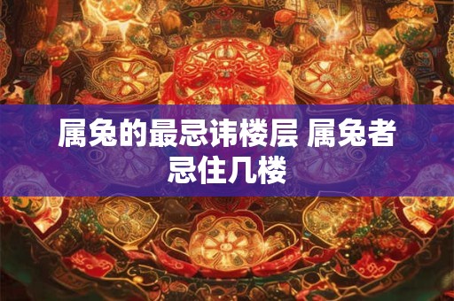 属兔的最忌讳楼层 属兔者忌住几楼 属兔的最忌讳楼层 属兔者忌住几楼