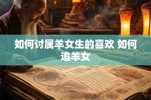 如何讨属羊女生的喜欢 如何追羊女