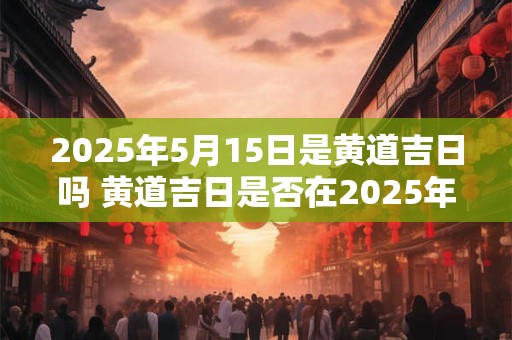2025年5月15日是黄道吉日吗 黄道吉日是否在2025年5月15日出现