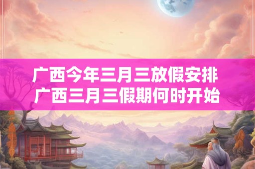 广西今年三月三放假安排 广西三月三假期何时开始