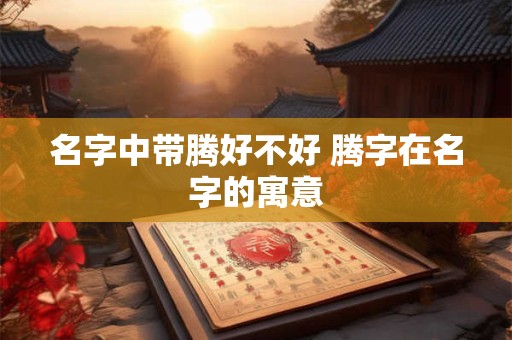 名字中带腾好不好 腾字在名字的寓意