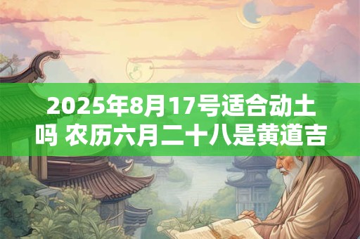 2025年8月17号适合动土吗 农历六月二十八是黄道吉日吗