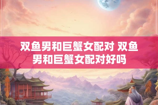 双鱼男和巨蟹女配对 双鱼男和巨蟹女配对好吗