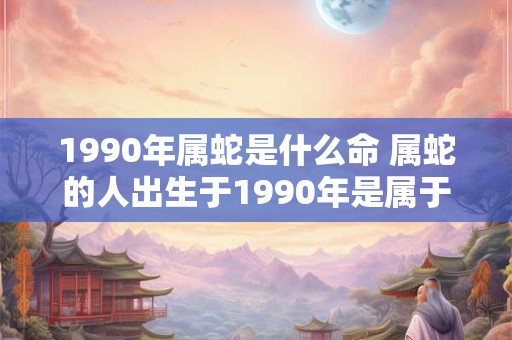 1990年属蛇是什么命 属蛇的人出生于1990年是属于哪种命格