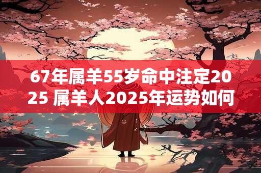 67年属羊55岁命中注定2025 属羊人2025年运势如何 67年属羊55岁命中注定2025 属羊人2025年运势如何