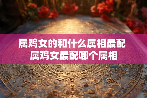 属鸡女的和什么属相最配 属鸡女最配哪个属相