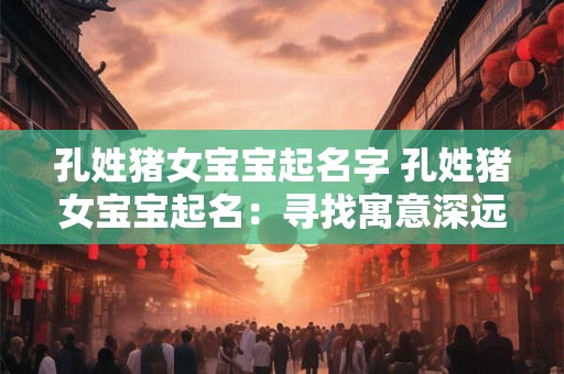 孔姓猪女宝宝起名字 孔姓猪女宝宝起名：寻找寓意深远的佳名