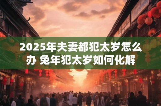 2025年夫妻都犯太岁怎么办 兔年犯太岁如何化解