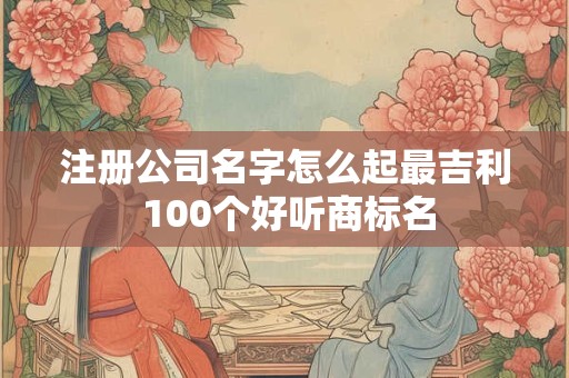 注册公司名字怎么起最吉利 100个好听商标名