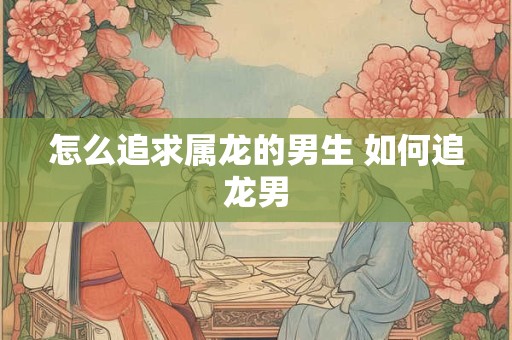 怎么追求属龙的男生 如何追龙男 怎么追求属龙的男生 如何追龙男