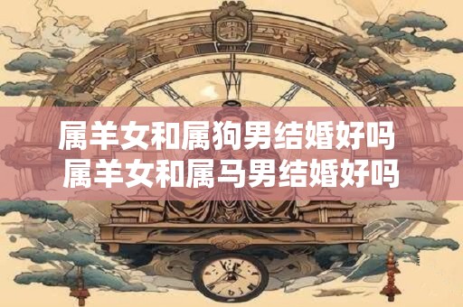 属羊女和属狗男结婚好吗 属羊女和属马男结婚好吗