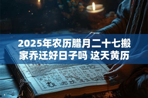 2025年农历腊月二十七搬家乔迁好日子吗 这天黄历宜忌查询