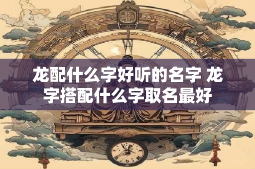 龙配什么字好听的名字 龙字搭配什么字取名最好