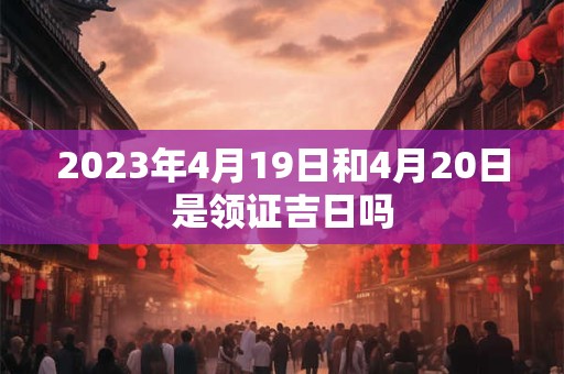 2023年4月19日和4月20日是领证吉日吗 2023年4月19日和4月20日是领证吉日吗