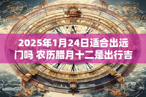 2025年1月24日适合出远门吗 农历腊月十二是出行吉日吗
