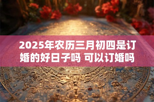 2025年农历三月初四是订婚的好日子吗 可以订婚吗