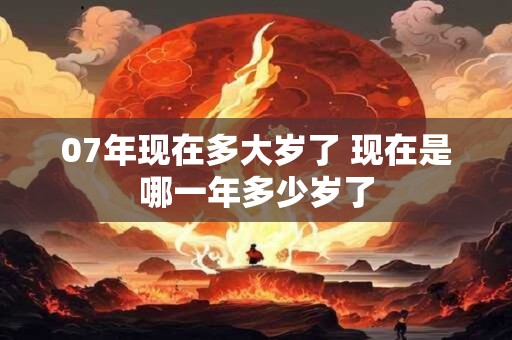 07年现在多大岁了 现在是哪一年多少岁了