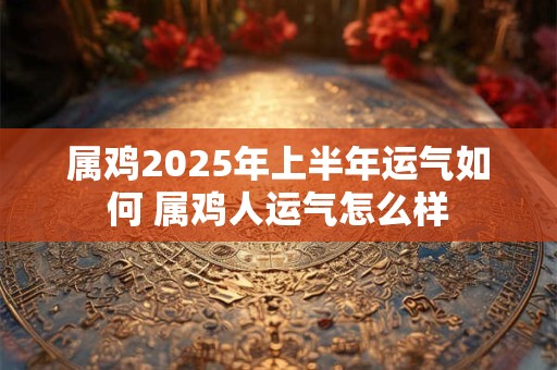 属鸡2025年上半年运气如何 属鸡人运气怎么样